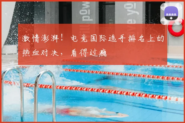 激情澎湃!电竞国际选手排名上的热血对决,看得过瘾