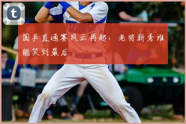 国乒直通赛风云再起,老将新秀谁能笑到最后